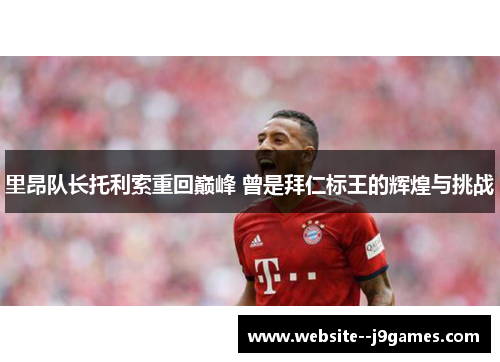 里昂队长托利索重回巅峰 曾是拜仁标王的辉煌与挑战