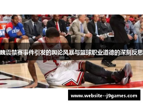 魏震禁赛事件引发的舆论风暴与篮球职业道德的深刻反思