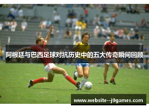 阿根廷与巴西足球对抗历史中的五大传奇瞬间回顾 阿根廷与巴西足球对抗历史中的五大传奇瞬间回顾