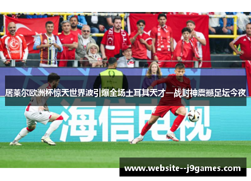 居莱尔欧洲杯惊天世界波引爆全场土耳其天才一战封神震撼足坛今夜