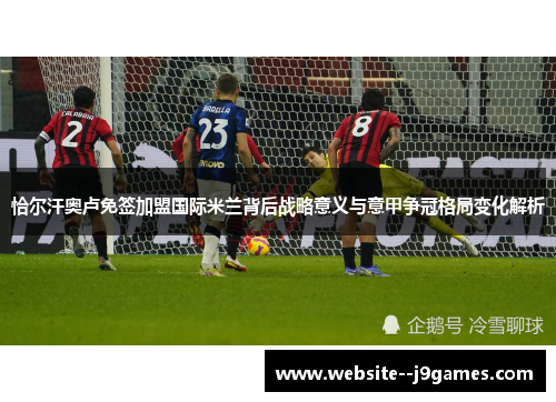恰尔汗奥卢免签加盟国际米兰背后战略意义与意甲争冠格局变化解析