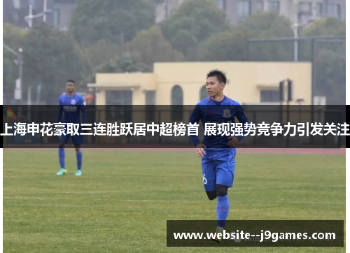 上海申花豪取三连胜跃居中超榜首 展现强势竞争力引发关注